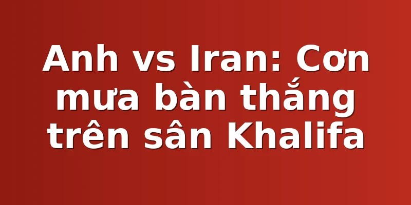 Anh vs Iran: Cơn mưa bàn thắng trên sân Khalifa
