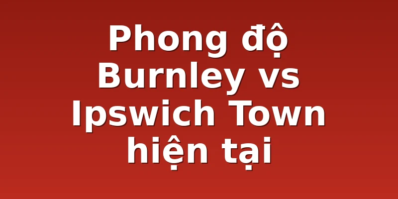 Phong độ Burnley vs Ipswich Town hiện tại