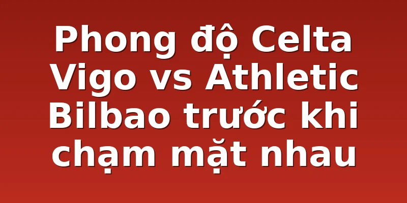 Phong độ Celta Vigo vs Athletic Bilbao trước khi chạm mặt nhau