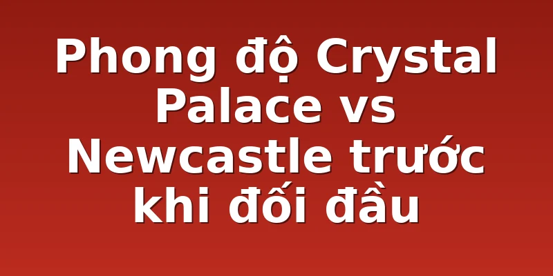 Phong độ Crystal Palace vs Newcastle trước khi đối đầu