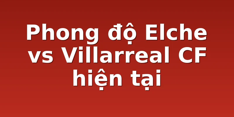 Phong độ Elche vs Villarreal CF hiện tại