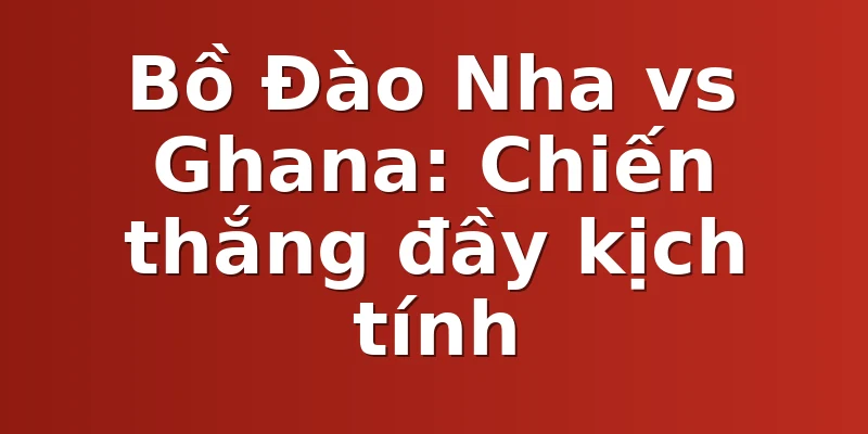 Bồ Đào Nha vs Ghana: Chiến thắng đầy kịch tính