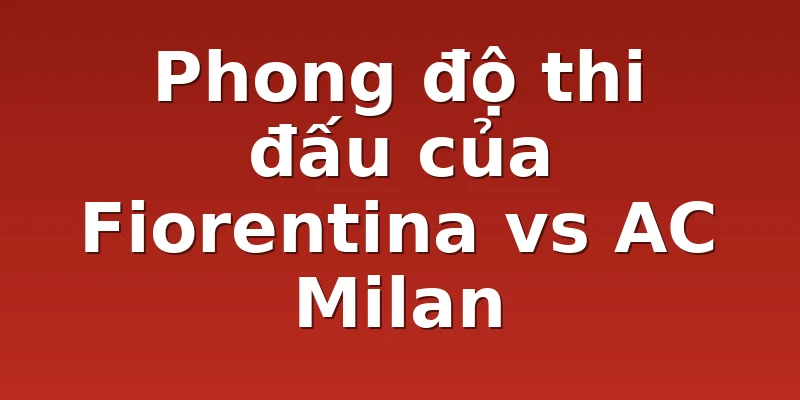 Phong độ thi đấu của Fiorentina vs AC Milan