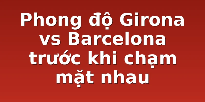 Phong độ Girona vs Barcelona trước khi chạm mặt nhau