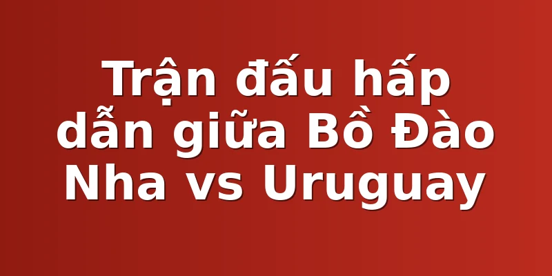 Trận đấu hấp dẫn giữa Bồ Đào Nha vs Uruguay
