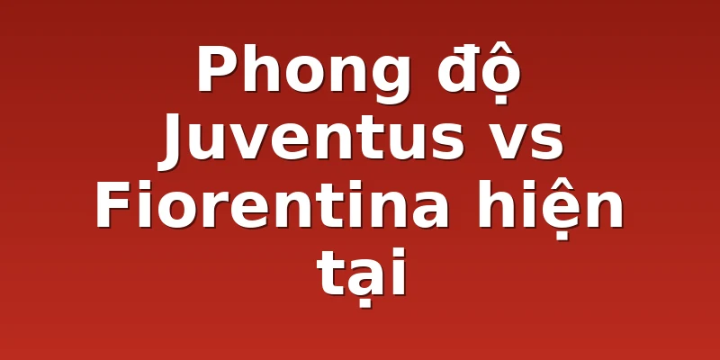 Phong độ Juventus vs Fiorentina hiện tại