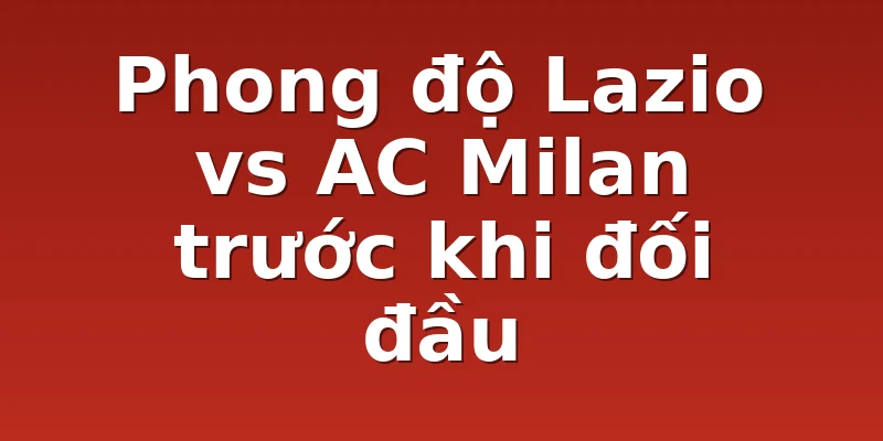 Phong độ Lazio vs AC Milan trước khi đối đầu