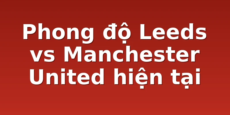 Phong độ Leeds vs Manchester United hiện tại