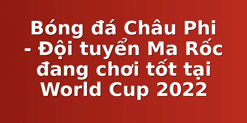 Bóng đá Châu Phi - Đội tuyển Ma Rốc đang chơi tốt tại World Cup 2022