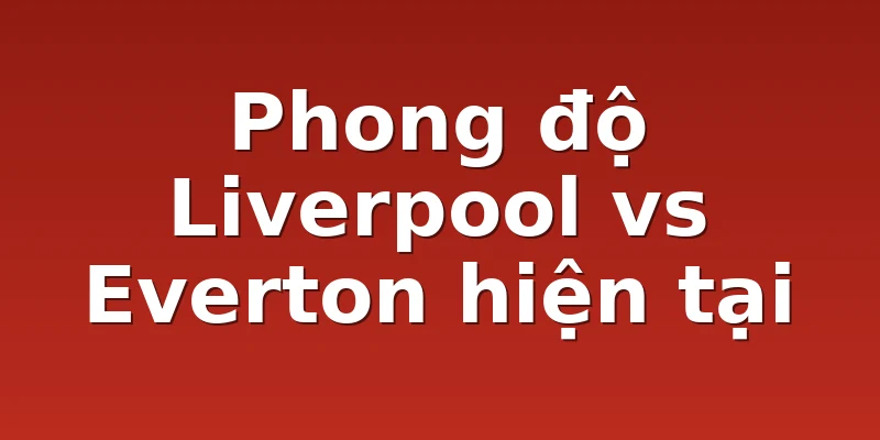 Phong độ Liverpool vs Everton hiện tại