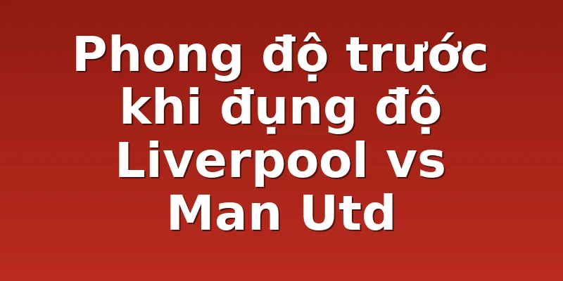 Phong độ trước khi đụng độ Liverpool vs Man Utd
