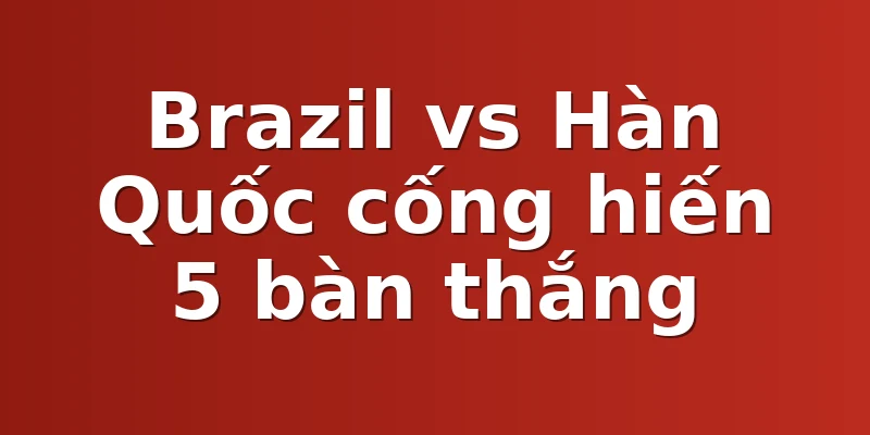 Brazil vs Hàn Quốc cống hiến 5 bàn thắng