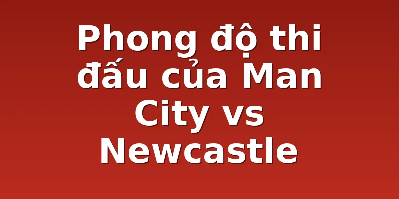 Phong độ thi đấu của Man City vs Newcastle