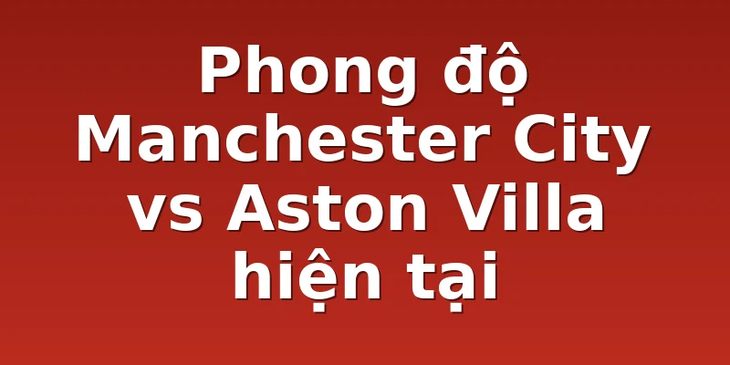 Phong độ Manchester City vs Aston Villa hiện tại