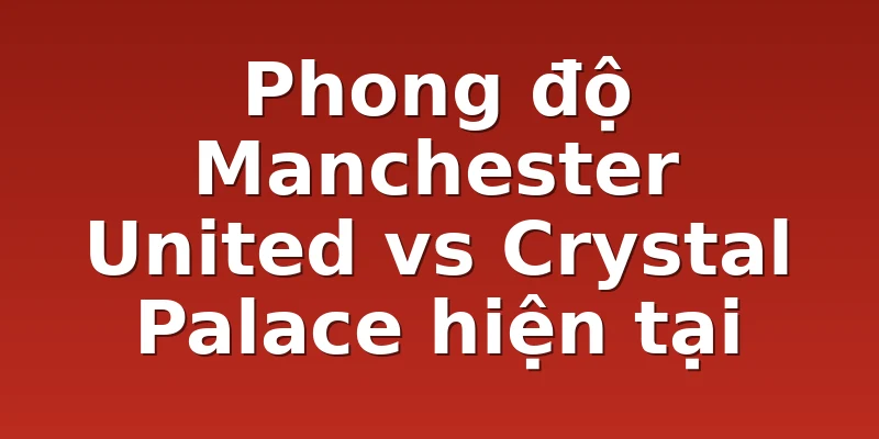 Phong độ Manchester United vs Crystal Palace hiện tại