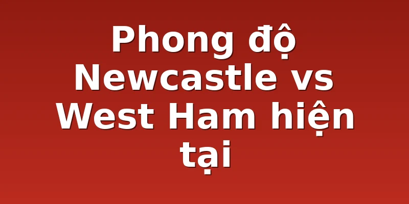 Phong độ Newcastle vs West Ham hiện tại