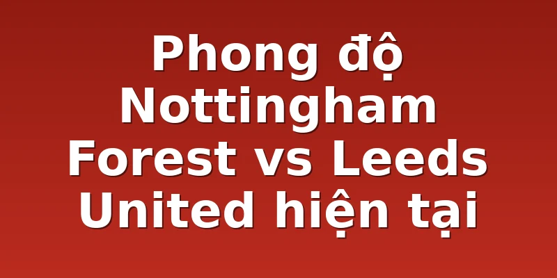 Phong độ Nottingham Forest vs Leeds United hiện tại