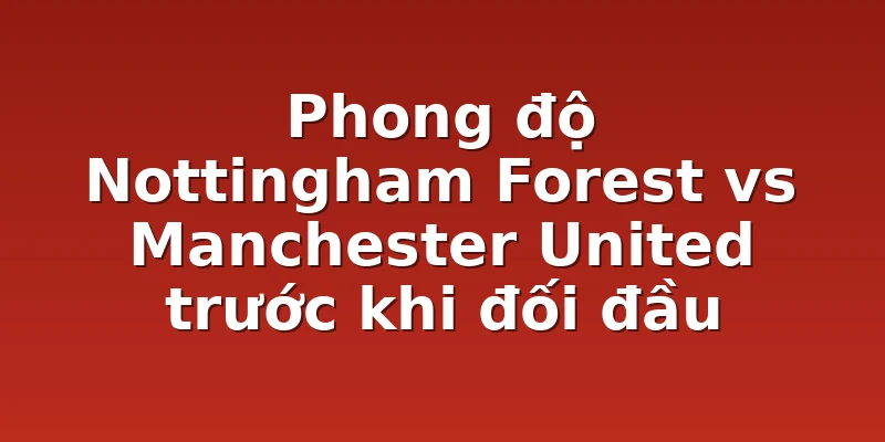 Phong độ Nottingham Forest vs Manchester United trước khi đối đầu