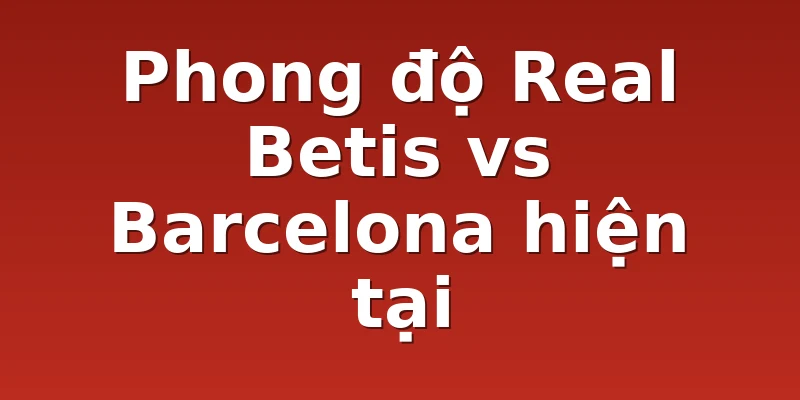 Phong độ Real Betis vs Barcelona hiện tại