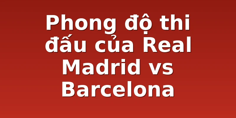 Phong độ thi đấu của Real Madrid vs Barcelona