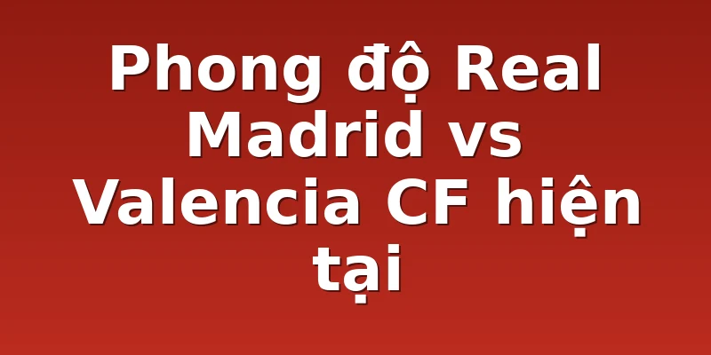 Phong độ Real Madrid vs Valencia CF hiện tại