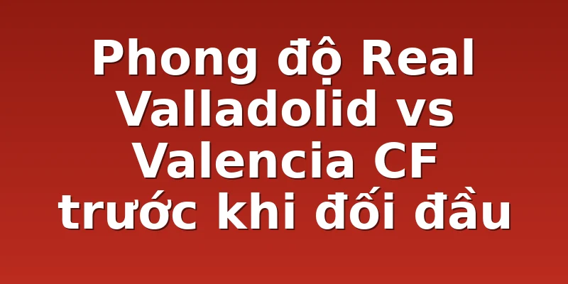 Phong độ Real Valladolid vs Valencia CF trước khi đối đầu
