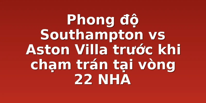 Phong độ Southampton vs Aston Villa trước khi chạm trán tại vòng 22 NHA
