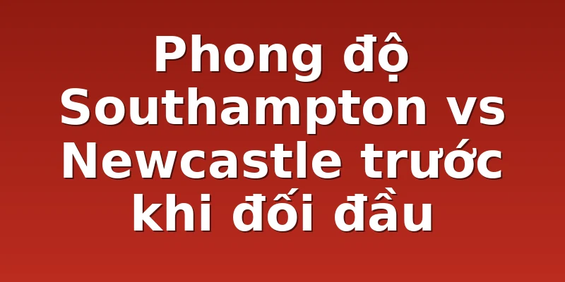 Phong độ Southampton vs Newcastle trước khi đối đầu