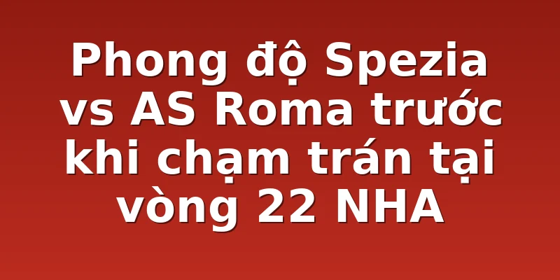 Phong độ Spezia vs AS Roma trước khi chạm trán tại vòng 22 NHA