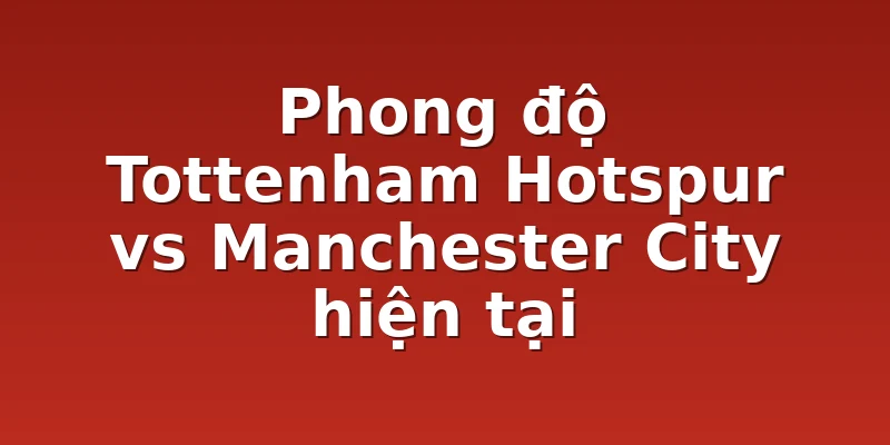 Phong độ Tottenham Hotspur vs Manchester City hiện tại