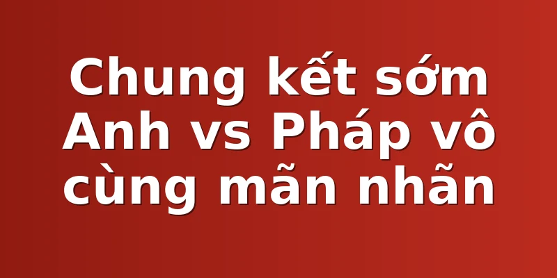 Chung kết sớm Anh vs Pháp vô cùng mãn nhãn