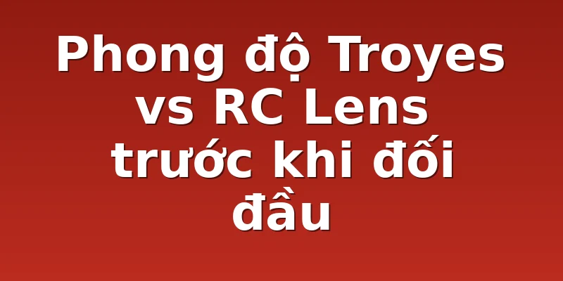 Phong độ Troyes vs RC Lens trước khi đối đầu