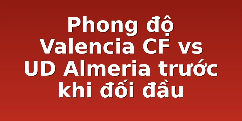 Phong độ Valencia CF vs UD Almeria trước khi đối đầu