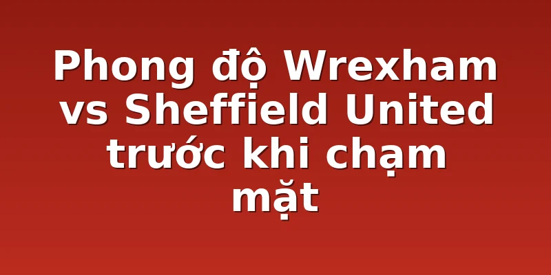 Phong độ Wrexham vs Sheffield United trước khi chạm mặt