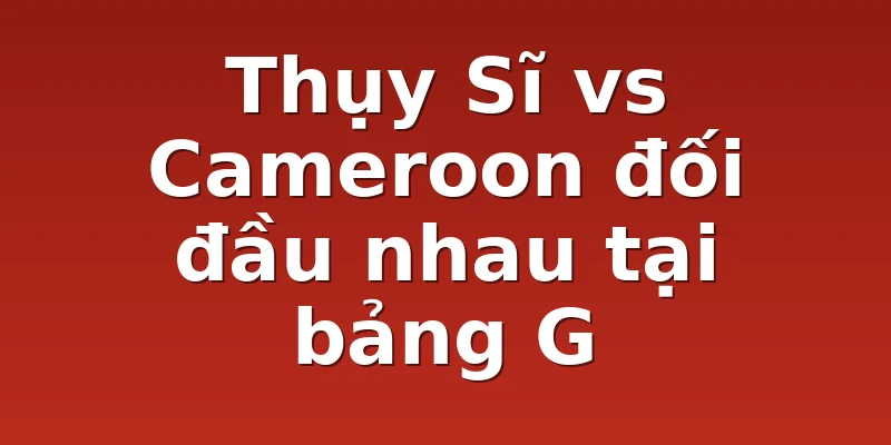 Thụy Sĩ vs Cameroon đối đầu nhau tại bảng G