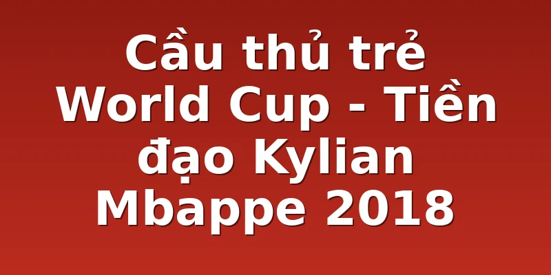 Cầu thủ trẻ World Cup - Tiền đạo Kylian Mbappe 2018