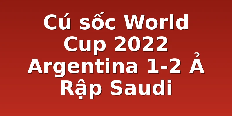 Cú sốc World Cup 2022 Argentina 1-2 Ả Rập Saudi