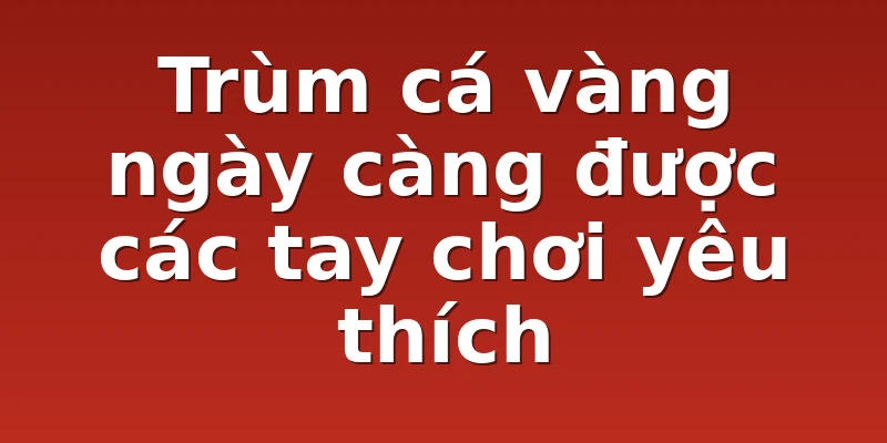 Trùm cá vàng ngày càng được các tay chơi yêu thích