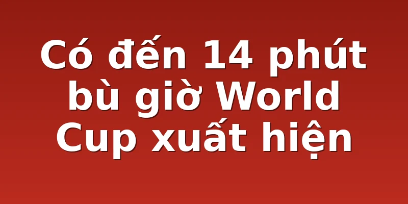 Có đến 14 phút bù giờ World Cup xuất hiện