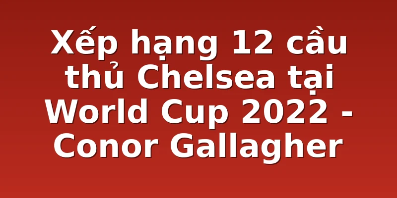 Xếp hạng 12 cầu thủ Chelsea tại World Cup 2022 - Conor Gallagher
