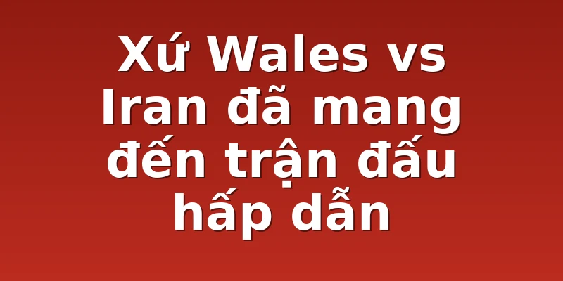 Xứ Wales vs Iran đã mang đến trận đấu hấp dẫn