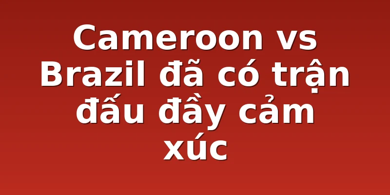 Cameroon vs Brazil đã có trận đấu đầy cảm xúc