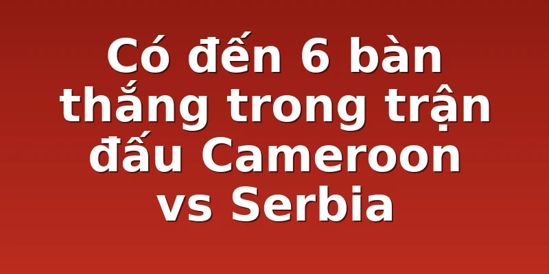 Có đến 6 bàn thắng trong trận đấu Cameroon vs Serbia 