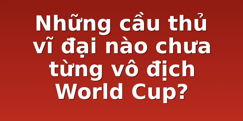 Những cầu thủ vĩ đại nào chưa từng vô địch World Cup?