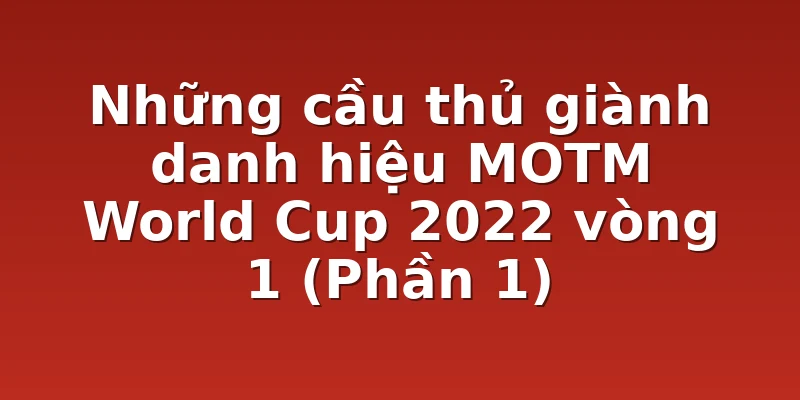 Những cầu thủ giành danh hiệu MOTM World Cup 2022 vòng 1 (Phần 1)