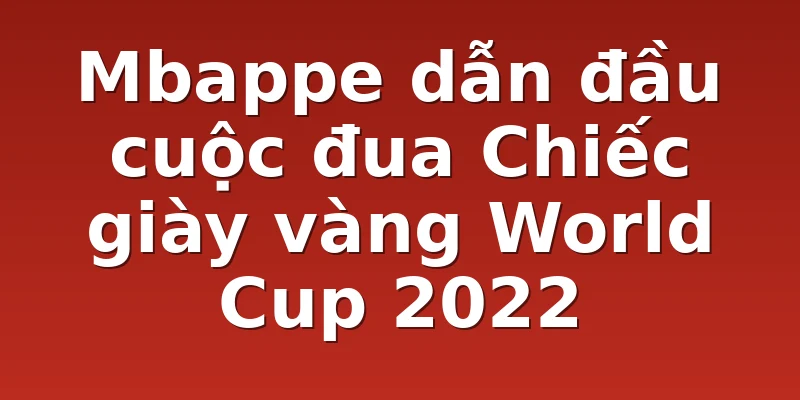 Mbappe dẫn đầu cuộc đua Chiếc giày vàng World Cup 2022