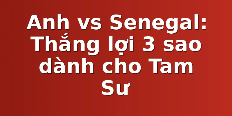 Anh vs Senegal: Thắng lợi 3 sao dành cho Tam Sư