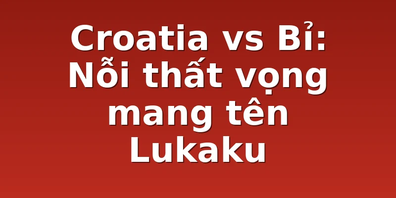 Croatia vs Bỉ: Nỗi thất vọng mang tên Lukaku
