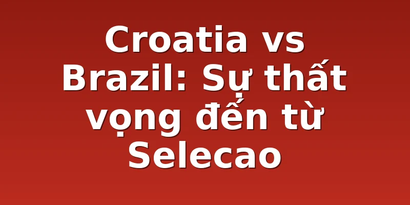 Croatia vs Brazil: Sự thất vọng đến từ Selecao