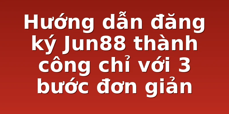 Hướng dẫn đăng ký Jun88 thành công chỉ với 3 bước đơn giản